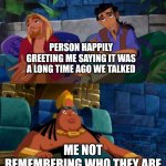 Awkward every time | PERSON HAPPILY GREETING ME SAYING IT WAS A LONG TIME AGO WE TALKED; ME NOT REMEMBERING WHO THEY ARE | image tagged in road to el dorado | made w/ Imgflip meme maker