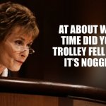 Trolley of its Noggin | AT ABOUT WHAT TIME DID YOUR TROLLEY FELL FROM
IT’S NOGGIN? | image tagged in judge judy,judge judy trolley,crazy,insane,say what | made w/ Imgflip meme maker