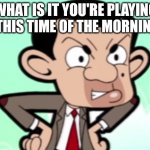 Mr. Bean looks very acttual angry because of roadworks. | WHAT IS IT YOU'RE PLAYING AT THIS TIME OF THE MORNING?! | image tagged in mr bean looks pissed | made w/ Imgflip meme maker