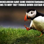 Unpopular Opinion Puffin | NICKELODEON GAVE SOME UNDERSTANDABLE REASONS TO WHY THEY TURNED DOWN CERTAIN SERIES | image tagged in memes,unpopular opinion puffin | made w/ Imgflip meme maker