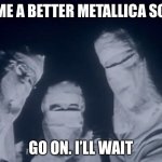 metallica one | NAME A BETTER METALLICA SONG; GO ON. I’LL WAIT | image tagged in metallica one | made w/ Imgflip meme maker