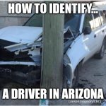 Are AZ drivers bad? Nah. You get used to risking your life everytime you pull into the street eventually. | HOW TO IDENTIFY... A DRIVER IN ARIZONA | image tagged in car wreck,arizona,bad driver,crazy people,danger,reality check | made w/ Imgflip meme maker