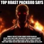 PACKGOD | TOP ROAST PACKGOD SAYS; MANN IF YOU GET YO UGLY BRUNT POTATO BLACK AS UP OUT HERE THAT'S WHY YOU ADOPTED YO REAL PARENTS DIDN'T WANT YO NASTY UGLY STANK-EN DIRTY MUSTY CRUSTY DUSTY AS THAT'S WHY WHEN THE FNF SONG COME ON YOU BE DANCE-IN YO AS OFF. | image tagged in packgod | made w/ Imgflip meme maker