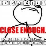 Close Enough | WHEN I SAY THE OTHER DAY, I COULD BE REFERENCING ANY TIME FROM YESTERDAY TO THE DAY I WAS BORN | image tagged in memes,close enough,time is irrelevant | made w/ Imgflip meme maker