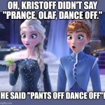 Elsa and Anna SHOCKED! | OH, KRISTOFF DIDN'T SAY "PRANCE, OLAF, DANCE OFF."; HE SAID "PANTS OFF DANCE OFF"! | image tagged in elsa and anna shocked | made w/ Imgflip meme maker