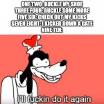 buckle my shoe extended | ONE TWO: BUCKLE MY SHOE
THREE FOUR: BUCKLE SOME MORE
FIVE SIX: CHECK OUT MY KICKS
SEVEN EIGHT: I KICKED DOWN A GATE
NINE TEN: | image tagged in ill do it again,buckle my shoe | made w/ Imgflip meme maker