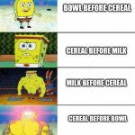 Weak vs strong spongebob | BOWL BEFORE CEREAL; CEREAL BEFORE MILK; MILK BEFORE CEREAL; CEREAL BEFORE BOWL | image tagged in weak vs strong spongebob | made w/ Imgflip meme maker