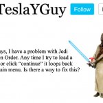 Please help, it’s my favorite game. | Guys, I have a problem with Jedi Fallen Order. Any time I try to load a save or click “continue” it loops back to the main menu. Is there a way to fix this? | image tagged in teslayguys announcement template | made w/ Imgflip meme maker