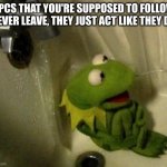 Kermit on Shower | NPCS THAT YOU'RE SUPPOSED TO FOLLOW NEVER LEAVE, THEY JUST ACT LIKE THEY DO | image tagged in kermit on shower | made w/ Imgflip meme maker