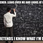 Is this just me? | THE TEACHER: LEANS OVER ME AND LOOKS AT MY TEST; ME: PRETENDS I KNOW WHAT I’M DOING | image tagged in math,relatable,school | made w/ Imgflip meme maker