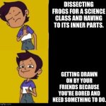 The owl house drake | DISSECTING FROGS FOR A SCIENCE CLASS AND HAVING TO ITS INNER PARTS. GETTING DRAWN ON BY YOUR FRIENDS BECAUSE YOU'RE BORED AND NEED SOMETHING TO DO. | image tagged in the owl house drake | made w/ Imgflip meme maker