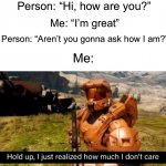 I don’t care lol | Person: “Hi, how are you?”; Me: “I’m great”; Person: “Aren’t you gonna ask how I am?”; Me: | image tagged in hold up i just realized how much i don't care,memes,funny,true story,relatable memes,funny memes | made w/ Imgflip meme maker
