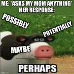 Me: *asks my mom something*Mom: *one of the four words"Me: *listing synonyms* "pOsSIbLy pOtENtiAllY mAyBe pErhApS" | ME: *ASKS MY MOM ANYTHING*
HER RESPONSE:; POSSIBLY; POTENTIALLY; MAYBE | image tagged in perhaps cow,possibly,potentially,maybe,perhaps,oh wow are you actually reading these tags | made w/ Imgflip meme maker