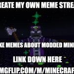 My own Meme Stream Shoutout | I CREATE MY OWN MEME STREAM! YOU CAN MAKE MEMES ABOUT MODDED MINECRAFT STUFF! HTTPS://IMGFLIP.COM/M/MINECRAFT_MODDED; LINK DOWN HERE | image tagged in random,shoutout | made w/ Imgflip meme maker