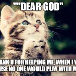 Cute cat praying | ""DEAR GOD''; "THANK U FOR HELPING ME, WHEN I WAS SAD BECAUSE NO ONE WOULD PLAY WITH ME'' "AMEN" | image tagged in cute cat praying | made w/ Imgflip meme maker