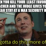 We gotta do this more often | WHEN YOU KILL YOUR  LEAST FAVORITE TEACHER AND THE JUDGE GIVES YOU A 30 YEAR STAY AT A MAX SECURITY HOTEL: | image tagged in we gotta do this more often,memes | made w/ Imgflip meme maker