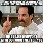 Why You No Use My Name? | WHY YOU NO USE THE CUSTOMER'S NAME AT LEAST ONE TIME DURING THE CALL; NO BUILDING RAPPORT WITH OUR CUSTOMER FOR YOU | image tagged in soup nazi,name,names,names for things,say my name | made w/ Imgflip meme maker