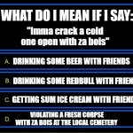 Cracking open a cold one | WHAT DO I MEAN IF I SAY:; "Imma crack a cold one open with za bois"; DRINKING SOME BEER WITH FRIENDS; DRINKING SOME REDBULL WITH FRIENDS; GETTING SUM ICE CREAM WITH FRIENDS; VIOLATING A FRESH CORPSE WITH ZA BOIS AT THE LOCAL CEMETERY | image tagged in who wants to be a millionaire question | made w/ Imgflip meme maker