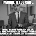 Rod Serling: Imagine If You Will | IMAGINE, IF YOU CAN ... LETTING A MILLION OR TWO MILITARY-AGED, MALE ILLEGALS INVADE YOUR COUNTRY AND THEN BEING SURPRISED WHEN THE DRUG CARTELS RAISE THEIR OWN ARMY WITHIN YOUR BORDERS. | image tagged in rod serling imagine if you will | made w/ Imgflip meme maker