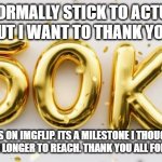 Thank you all for 50k points | I NORMALLY STICK TO ACTUAL MEMES BUT I WANT TO THANK YOU ALL FOR; 50K POINTS ON IMGFLIP. ITS A MILESTONE I THOUGHT WOULD TAKE ME MUCH LONGER TO REACH. THANK YOU ALL FOR THE SUPPORT | image tagged in 50k | made w/ Imgflip meme maker