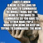 I hate it when | I HATE IT WHEN A MEME IS TOO LONG SO YOU HAVE TO SUMMARISE THE WHOLE THING, BUT THE MEME IS TOO HARD TO SUMMARISE SO YOU HAVE TO EITHER MAKE YUP A WHOLE NEW MEME OR KEEP ON TRYING TO SUMMARISE  THE MEME | image tagged in groan facepalm | made w/ Imgflip meme maker