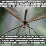 You think you scare of Crane Files? Will here's what they have to say? | WHY EVERYBODY IS AFRAID OF US? WE DO NOT CAUSE ANY HARM'S TO HUMANS AT ALL. WE BASICALLY CALLED PEACEFUL AND FRIENDLY MOSQUITOES THAT LIKES TO FLY TOWARDS AND LAND ON ANY WALLS. WE LIKE TO BE AROUND YOUR TURF GRASS. WE ALSO LIKE TO BE INSIDE YOUR HOUSE IF YOUR DOOR IS OPEN. WE GENERALLY FEEL LIKE HAIR IF WE FLYING TOWARDS YOU AND SOMETIMES WE MAY FLY TO YOUR FACE BY ACCIDENT. WE JUST LIKE TO HANG OUT WITH YOU OR FOUND A SHADE. | image tagged in crane file's | made w/ Imgflip meme maker