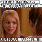 like get a grip | WHEN THE TEACHER SAYS YOU HAVE TO GO TO SCHOOL EVERYDAY | image tagged in why are you so obsessed with me | made w/ Imgflip meme maker