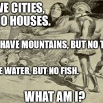 Riddles and Brainteasers | I HAVE CITIES, BUT NO HOUSES. I HAVE MOUNTAINS, BUT NO TREES. I HAVE WATER, BUT NO FISH. WHAT AM I? | image tagged in riddles and brainteasers | made w/ Imgflip meme maker