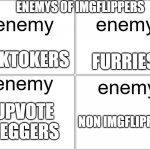 Blank Comic Panel 2x2 | ENEMYS OF IMGFLIPPERS; enemy; enemy; TIKTOKERS; FURRIES; enemy; enemy; UPVOTE BEGGERS; NON IMGFLIPPERS | image tagged in memes,blank comic panel 2x2 | made w/ Imgflip meme maker