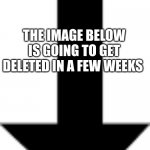 Arrow pointing down | THE IMAGE BELOW IS GOING TO GET DELETED IN A FEW WEEKS | image tagged in arrow pointing down | made w/ Imgflip meme maker