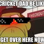 Angry big city greens bill | CRICKET DAD BE LIKE; GET OVER HERE NOW | image tagged in angry big city greens bill | made w/ Imgflip meme maker