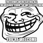 enjoy. | THE COWS WERE EATING ALL THE VEGANS' FOOD, SO WE KILLED THEM; YOU'RE WELCOME | image tagged in trollface,funny,vegan | made w/ Imgflip meme maker
