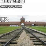 Auschwitz | POV:  DREAM VACATIONS; GIRLS: OMG LET'S GO TO PARIS; BOYS: | image tagged in auschwitz | made w/ Imgflip meme maker