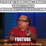 youtube in a Nutshell | ANY PERSON WITH MORE THAN 2 BRAINCELLS:; *SUGGESTS GREAT IMPROVEMENTS TO THEIR PLATFORM*; YOUTUBE | image tagged in so anyway i started blasting | made w/ Imgflip meme maker