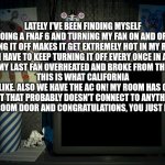 I hate California | LATELY I'VE BEEN FINDING MYSELF DOING A FNAF 6 AND TURNING MY FAN ON AND OFF. HAVING IT OFF MAKES IT GET EXTREMELY HOT IN MY ROOM. I HAVE TO KEEP TURNING IT OFF EVERY ONCE IN A WHILE BECAUSE MY LAST FAN OVERHEATED AND BROKE FROM THE CONSTANT USE. 
THIS IS WHAT CALIFORNIA IS LIKE. ALSO WE HAVE THE AC ON! MY ROOM HAS ONE VENT THAT PROBABLY DOESN'T CONNECT TO ANYTHING. SHUT MY BEDROOM DOOR AND CONGRATULATIONS, YOU JUST MADE AN OVEN. | image tagged in fnaf 6 screen | made w/ Imgflip meme maker