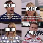 Life of an actor | ACTOR; AGENT; I'm paid 15$ per hour! but then I have to give 13% to the government! don't forget that you also have to give your agent 20%! UNION; YOU; If you're union you get paid 30! Wait actors get paid? | image tagged in wait you guys are getting paid | made w/ Imgflip meme maker