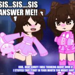 That one annoying sister | SIS...SIS....SIS
ANSWER ME!! OHH.. HUH! SORRY I WAS THINKING ABOUT HOW IF I STUFFED THAT TEDDY IN YOUR MOUTH YOU MIGHT SHUT UP | image tagged in happy and annoyed sisters | made w/ Imgflip meme maker