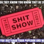 What you watch when someones lying | WHEN THEY KNOW YOU KNOW THEY BE LYING; BUT YOU JUST GRAB YOUR POPCORN AND WATCH | image tagged in shit show | made w/ Imgflip meme maker