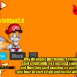 Bro why | Why do people just wanna randomly start a fight with me I just post a meme and then they start roasting me and then I just have to start a fight and handle with them | image tagged in tails1sttfan2 0's announcement template,announcement,memes | made w/ Imgflip meme maker