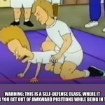 watch at your own risk | WARNING: THIS IS A SELF-DEFENSE CLASS, WHERE IT HELPS YOU GET OUT OF AWKWARD POSITIONS WHILE BEING IN THEM. | image tagged in beavis vs horny guy,beavis and butthead,self defense,awkward moment | made w/ Imgflip meme maker