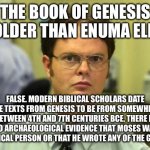 Don’t let Christians get away with their lies. | THE BOOK OF GENESIS IS OLDER THAN ENUMA ELISH. FALSE. MODERN BIBLICAL SCHOLARS DATE THE TEXTS FROM GENESIS TO BE FROM SOMEWHERE BETWEEN 4TH AND 7TH CENTURIES BCE. THERE IS ZERO ARCHAEOLOGICAL EVIDENCE THAT MOSES WAS A HISTORICAL PERSON OR THAT HE WROTE ANY OF THE GOSPELS. | image tagged in memes,dwight schrute,christianity,creationism,religion,atheism | made w/ Imgflip meme maker