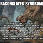 We're raising dragonslayers, even if they're fairytales | DRAGONSLAYER  SYNDROME:; WHERE A PERSON FEELS A SENSE OF PURPOSE OR MEANING BY HAVING A ROLE IN FIGHTING AGAINST A NEGATIVE OR EVIL FORCE (I.E. SLAYING A DRAGON)
 
IF THE FORCE THEY DESIRE TO CONFLICT WITH IS NO LONGER A PRESENT THREAT (SLAIN) OR IF THERE IS NONE TO BEGIN WITH (FAIRYTALE), THEY FEEL NO SENSE OF PURPOSE OR VALUE IN THEMSELVES AND THUS THEY QUEST ENDLESSLY UNTIL THEY CAN FIND OR CREATE A FORCE TO FIGHT. | image tagged in man fighting dragon | made w/ Imgflip meme maker