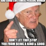 If you can't find one, Be one | IF YOU CAN FIND A KIND AND GOOD CUSTOMER, PERSON, HUMAN; DON'T LET THAT STOP YOU FROM BEING A KIND & GOOD CUSTOMER, PERSON, AND HUMAN | image tagged in back in my day scrooge,humanity,faith in humanity,oh the humanity | made w/ Imgflip meme maker