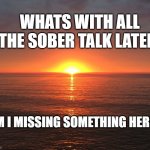 Sun rise | WHATS WITH ALL THE SOBER TALK LATELY; AM I MISSING SOMETHING HERE? | made w/ Imgflip meme maker