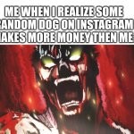 angry anime scream | ME WHEN I REALIZE SOME RANDOM DOG ON INSTAGRAM MAKES MORE MONEY THEN ME: | image tagged in angry anime scream | made w/ Imgflip meme maker