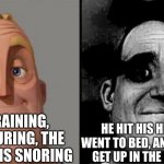 Traumatized Mr. Incredible | IT'S RAINING, IT'S POURING, THE OLD MAN IS SNORING; HE HIT HIS HEAD AND WENT TO BED, AND COULDN'T GET UP IN THE MORNING | image tagged in traumatized mr incredible | made w/ Imgflip meme maker