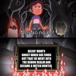 The owl house no no no no no | BELOS' MOM'S GHOST WHEN SHE FINDS OUT THAT HE WENT INTO THE DEMON REALM AND BECAME A WITCH HUNTER. | image tagged in the owl house no no no no no | made w/ Imgflip meme maker