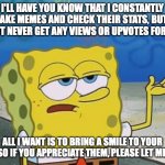 Please go to my profile and check out my other creations and let me know if you like them | I'LL HAVE YOU KNOW THAT I CONSTANTLY MAKE MEMES AND CHECK THEIR STATS, BUT I ALMOST NEVER GET ANY VIEWS OR UPVOTES FOR THEM. ALL I WANT IS TO BRING A SMILE TO YOUR FACES SO IF YOU APPRECIATE THEM, PLEASE LET ME KNOW | image tagged in ill have you know spongebob 2,upvote,spongebob,complaining,begging,frustrated | made w/ Imgflip meme maker