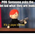 Oh. Pipebomb. *Poke* | POV: Someone asks the quiet kid what they are making | image tagged in it's a pipe bomb | made w/ Imgflip meme maker