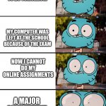 Welp I guess it's time to download the mobile app | I HAVE STANDARDIZED TESTING TO DO TOMORROW; MY COMPUTER WAS LEFT AT THE SCHOOL BECAUSE OF THE EXAM; NOW I CANNOT DO MY ONLINE ASSIGNMENTS; A MAJOR ASSIGNMENT WAS DUE TODAY | image tagged in gumball surprised,school,exams,exam,test,assignment | made w/ Imgflip meme maker
